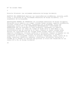 NÂº de unidad: Tema:

5

Historia Universal: Las sociedades medievales de Europa Occidental.

OBJETIVO DEL APRENDIZAJE Explicar las caracterÃsticas econÃ³micas, sociales, polÃ-
ticas, y religiosas de las sociedades medievales de Europa Occidental, y el
surgimiento de la burguesÃa.

DESCRIPCIÃoN GENERAL DE CONTENIDOS Las sociedades medievales de Europa Occidental.
UbicaciÃ³n en el espacio y el tiempo. Sistema feudal europeo: aspectos econÃ³micos,
sociales, polÃticos y religiosos. Surgimiento de la burguesÃa. Crisis del
feudalismo: siglos XIV y XV. ESTRATEGIAS METODOLÃdGICAS Y ACTIVIDADES DE
APRENDIZAJE Lea con atenciÃ³n el texto propuesto, subrayando los aspectos
relevantes. Elabore una lÃnea del tiempo en donde ubica la Edad Media y los
acontecimientos que se resaltan en el texto. Elabore un cuadro resumen donde
destaca las caracterÃsticas del sistema feudal europeo sobre los siguientes
aspectos: econÃ³micos, sociales, polÃticos y religiosos. Prepare un esquema con las
condiciones econÃ³micas, y factores sociales que permitieron el concepto y
surgimiento de la burguesÃa. Elabore un glosario (feudalismo, feudo, siervo de la
gleba, vasallaje, beneficio, homenaje, investidura, entredicho) Puntualice a
travÃ©s de un resumen los factores que provocan la crisis del feudalismo en los
siglos XIV y XV, en Europa Occidental

20
 