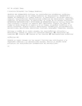 NÂº de unidad: Tema:

5 Historia Universal: Los Tiempos Modernos.

OBJETIVO DEL APRENDIZAJE Distingue las caracterÃsticas econÃ³micas, polÃticas,
sociales y artÃsticas de los tiempos modernos (el Renacimiento). DESCRIPCIÃNN
GENERAL DE CONTENIDOS Los tiempos modernos. El Renacimiento: ubicaciÃ³n espacial,
temporal. CaracterÃsticas: Manifestaciones artÃsticas del Renacimiento. ExpansiÃ³n
comercial. El mercantilismo. El absolutismo. El origen de los estados nacionales.
ESTRATEGIAS METODOLÃtGICAS Y ACTIVIDADES DE APRENDIZAJE Realice lectura atenta del
texto propuesto y subraya los aspectos mÃ¡s importantes. Elabore una lÃnea del
tiempo en donde ubique en el espacio y en el tiempo, el perÃodo histÃ³rico y los
hechos relevantes. Elabore glosario (Renacimiento teocÃ©ntrica, antropocÃ©ntrica,
mercantilismo, absolutismo, absolutismo ilustrado, monarquÃa). Humanismo, mecenas,

Distinga a travÃ©s de un cuadro resumen, las caracterÃsticas culturales y
Renacimiento, tomando en cuenta los siguientes aspectos: â€¢ Precursores del
humanismo â€¢ Inventos â€¢ Avances en las ciencias â€¢ Manifestaciones artÃsticas

artÃsticas del

Elabore un cuadro resumen con las causas o factores que contribuyeron a la
expansiÃ³n comercial y el mercantilismo europeo. Realice un resumen donde
puntualiza las caracterÃsticas fundamentales del mercantilismo.

21
 