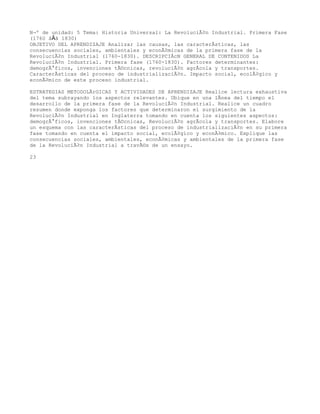 NÂº de unidad: 5 Tema: Historia Universal: La RevoluciÃ³n Industrial. Primera Fase
(1760 â€â 1830)
OBJETIVO DEL APRENDIZAJE Analizar las causas, las caracterÃsticas, las
consecuencias sociales, ambientales y econÃ³micas de la primera fase de la
RevoluciÃ³n Industrial (1760-1830). DESCRIPCIÃcN GENERAL DE CONTENIDOS La
RevoluciÃ³n Industrial. Primera fase (1760-1830). Factores determinantes:
demogrÃ¡ficos, invenciones tÃ©cnicas, revoluciÃ³n agrÃcola y transportes.
CaracterÃsticas del proceso de industrializaciÃ³n. Impacto social, ecolÃ³gico y
econÃ³mico de este proceso industrial.

ESTRATEGIAS METODOLÃrGICAS Y ACTIVIDADES DE APRENDIZAJE Realice lectura exhaustiva
del tema subrayando los aspectos relevantes. Ubique en una lÃnea del tiempo el
desarrollo de la primera fase de la RevoluciÃ³n Industrial. Realice un cuadro
resumen donde exponga los factores que determinaron el surgimiento de la
RevoluciÃ³n Industrial en Inglaterra tomando en cuenta los siguientes aspectos:
demogrÃ¡ficos, invenciones tÃ©cnicas, RevoluciÃ³n agrÃcola y transportes. Elabore
un esquema con las caracterÃsticas del proceso de industrializaciÃ³n en su primera
fase tomando en cuenta el impacto social, ecolÃ³gico y econÃ³mico. Explique las
consecuencias sociales, ambientales, econÃ³micas y ambientales de la primera fase
de la RevoluciÃ³n Industrial a travÃ©s de un ensayo.

23
 