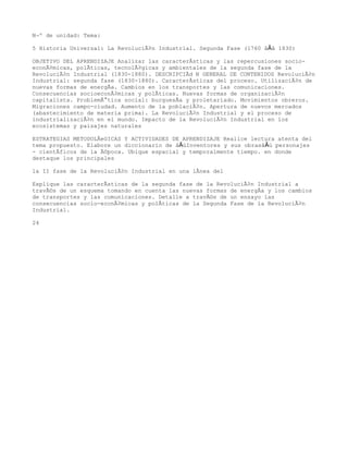 NÂº de unidad: Tema:

5 Historia Universal: La RevoluciÃ³n Industrial. Segunda Fase (1760 â€â 1830)

OBJETIVO DEL APRENDIZAJE Analizar las caracterÃsticas y las repercusiones socio-
econÃ³micas, polÃticas, tecnolÃ³gicas y ambientales de la segunda fase de la
RevoluciÃ³n Industrial (1830-1880). DESCRIPCIÃd N GENERAL DE CONTENIDOS RevoluciÃ³n
Industrial: segunda fase (1830-1880). CaracterÃsticas del proceso. UtilizaciÃ³n de
nuevas formas de energÃa. Cambios en los transportes y las comunicaciones.
Consecuencias socioeconÃ³micas y polÃticas. Nuevas formas de organizaciÃ³n
capitalista. ProblemÃ¡tica social: burguesÃa y proletariado. Movimientos obreros.
Migraciones campo-ciudad. Aumento de la poblaciÃ³n. Apertura de nuevos mercados
(abastecimiento de materia prima). La RevoluciÃ³n Industrial y el proceso de
industrializaciÃ³n en el mundo. Impacto de la RevoluciÃ³n Industrial en los
ecosistemas y paisajes naturales

ESTRATEGIAS METODOLÃeGICAS Y ACTIVIDADES DE APRENDIZAJE Realice lectura atenta del
tema propuesto. Elabore un diccionario de â€œInventores y sus obrasâ€ personajes
- cientÃficos de la Ã©poca. Ubique espacial y temporalmente tiempo. en donde
destaque los principales

la II fase de la RevoluciÃ³n Industrial en una lÃnea del

Explique las caracterÃsticas de la segunda fase de la RevoluciÃ³n Industrial a
travÃ©s de un esquema tomando en cuenta las nuevas formas de energÃa y los cambios
de transportes y las comunicaciones. Detalle a travÃ©s de un ensayo las
consecuencias socio-econÃ³micas y polÃticas de la Segunda Fase de la RevoluciÃ³n
Industrial.

24
 