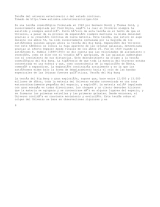 TeorÃa del universo estacionario o del estado continuo.
Tomado de http://www.astromia.com/universo/origen.htm

Es una teorÃa cosmolÃ³gica formulada en 1948 por Hermann Bondi y Thomas Gold, y
sucesivamente ampliada por Fred Hoyle, segÃºn la cual el Universo siempre ha
existido y siempre existirÃ¡. Punto bÃ¡sico de esta teorÃa es el hecho de que el
Universo, a pesar de su proceso de expansiÃ³n siempre mantiene la misma densidad
gracias a la creaciÃ³n continua de nueva materia. Esta teorÃa, que estuvo en auge
durante los aÃ±os 50, ha sido sucesivamente rechazada por la mayorÃa de los
astrÃ³nomos quienes apoyan ahora la teorÃa del Big Bang. ExpansiÃ³n del Universo
Con este tÃ©rmino se indica la fuga aparente de las lejanas galaxias, determinada
gracias al efecto Doppler desde finales de los aÃ±os 20. Fue en 1929 cuando el
astrÃ³nomo E. Hubble (1889-1953) se dio cuenta que las velocidades de alejamiento o
recesiÃ³n, como se dice con el vocablo mÃ¡s apropiado, de las galaxias aumentaban
con el crecimiento de sus distancias. Este descubrimiento da origen a la teorÃa
cosmolÃ³gica del Big Bang. La hipÃ³tesis de que toda la materia del Universo estaba
concentrada en una esfera y que, como consecuencia de la explosiÃ³n de Ã©sta,
comenzÃ³ a expandirse. La expansiÃ³n continuarÃa actualmente y es la que los
astrÃ³nomos miden bajo la forma de desplazamiento hacia el rojo de las bandas
espectrales de las lejanas fuentes galÃ¡cticas. TeorÃa del Big Bang

La teorÃa del Big Bang o gran explosiÃ³n, supone que, hace entre 12.000 y 15.000
millones de aÃ±os, toda la materia del Universo estaba concentrada en una zona
extraordinariamente pequeÃ±a del espacio, y explotÃ³. La materia saliÃ³ impulsada
con gran energÃa en todas direcciones. Los choques y un cierto desorden hicieron
que la materia se agrupara y se concentrase mÃ¡s en algunos lugares del espacio, y
se formaron las primeras estrellas y las primeras galaxias. Desde entonces, el
Universo continÃºa en constante movimiento y evoluciÃ³n. Esta teorÃa sobre el
origen del Universo se basa en observaciones rigurosas y es

6
 