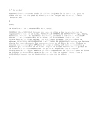 NÂº de unidad:

matemÃ¡ticamente correcta desde un instante despuÃ©s de la explosiÃ³n, pero no
tiene una explicaciÃ³n para el momento cero del origen del Universo, llamado
"singularidad".

2

Tema:

La Biosfera: Clima y vegetaciÃ³n en el mundo.

OBJETIVO DEL APRENDIZAJE Conocer los tipos de clima y las caracterÃsticas de
vegetaciÃ³n y fauna en el mundo. DESCRIPCIÃdN GENERAL DE CONTENIDOS Tiempo. Clima.
Elementos. Factores. La biosfera: AtmÃ³sfera, geosfera e hidrosfera. CaracterÃ-
sticas. Climas y vegetaciÃ³n en el mundo. Los biosistemas tropicales. Los
biosistemas de latitudes medias. Los biosistemas polares. Los biosistemas de
altura. ESTRATEGIAS METODOLÃiGICAS Y ACTIVIDADES DE APRENDIZAJE Realice una lectura
atenta del tema subrayando los conceptos claves en el libro de texto. Elabore un
esquema con los conceptos bÃ¡sicos de tiempo y clima, asÃ como los elementos y
factores que intervienen en el mismo. Prepare un cuadro resumen con las partes de
la biosfera y sus caracterÃsticas. Ubique en el Mapamundi los diferentes
biosistemas de la Tierra. Realice un cuadro comparativo de los biosistemas en donde
se indique la ubicaciÃ³n, caracterÃsticas, el tipo de bosque, fauna, flora y
actividades humanas que se desarrollan en cada uno de ellos. .

7
 