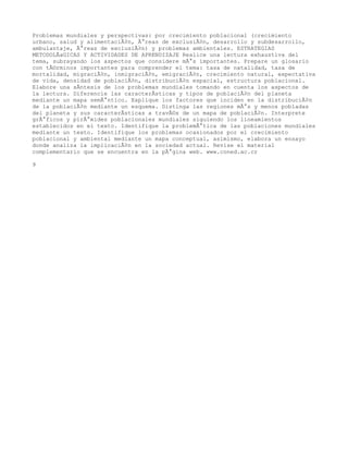 Problemas mundiales y perspectivas: por crecimiento poblacional (crecimiento
urbano, salud y alimentaciÃ³n, Ã¡reas de exclusiÃ³n, desarrollo y subdesarrollo,
ambulantaje, Ã¡reas de exclusiÃ³n) y problemas ambientales. ESTRATEGIAS
METODOLÃaGICAS Y ACTIVIDADES DE APRENDIZAJE Realice una lectura exhaustiva del
tema, subrayando los aspectos que considere mÃ¡s importantes. Prepare un glosario
con tÃ©rminos importantes para comprender el tema: tasa de natalidad, tasa de
mortalidad, migraciÃ³n, inmigraciÃ³n, emigraciÃ³n, crecimiento natural, expectativa
de vida, densidad de poblaciÃ³n, distribuciÃ³n espacial, estructura poblacional.
Elabore una sÃntesis de los problemas mundiales tomando en cuenta los aspectos de
la lectura. Diferencie las caracterÃsticas y tipos de poblaciÃ³n del planeta
mediante un mapa semÃ¡ntico. Explique los factores que inciden en la distribuciÃ³n
de la poblaciÃ³n mediante un esquema. Distinga las regiones mÃ¡s y menos pobladas
del planeta y sus caracterÃsticas a travÃ©s de un mapa de poblaciÃ³n. Interprete
grÃ¡ficos y pirÃ¡mides poblacionales mundiales siguiendo los lineamientos
establecidos en el texto. Identifique la problemÃ¡tica de las poblaciones mundiales
mediante un texto. Identifique los problemas ocasionados por el crecimiento
poblacional y ambiental mediante un mapa conceptual, asimismo, elabora un ensayo
donde analiza la implicaciÃ³n en la sociedad actual. Revise el material
complementario que se encuentra en la pÃ¡gina web. www.coned.ac.cr

9
 