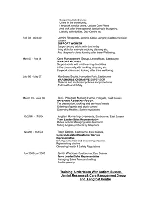 Support Autistic Service
Users in the community,
I keywork service users, Update Care Plans
And look after there general Wellbeing ie budgeting,
Liaising with doctors, Day Centre etc.
Feb 08 - 09/4/09 Jemini Response, Jerome Close, LangneyEastbourne East
Sussex
SUPPORT WORKER
Support young adults,with day to day
living skills,for example cooking cleaning etc,
Also i keywork clients looking after there Wellbeing.
May 07 - Feb 08 Care Management Group, Lewes Road, Eastbourne
SUPPORT WORKER
Support adults with mild learning disabilities
in the community,with banking ,shopping etc.
I keywork clients and looking after there wellbeing.
July 06 - May 07 Gardners Books, Hampden Park, Eastbourne
WAREHOUSE OPERATIVE SUPEVISOR
Observe and implement policies and procedures
And health and Safety.
March 03 - June 06 ANS, Polegate Nursing Home, Polegate, East Sussex
CATERING ASSISTANT/COOK
The preparation, cooking and serving of meals
Ordering of goods and stock control
Observing Health & Safety regulations
10/2/04/ - 17/5/04 Anglian Home Improvements, Eastbourne, East Sussex
Team Leader/Sales Representative
Duties include:Managing sales team,and
Selling Anglian products by telephone
12/3/03 - 14/6/03 Tesco Stores, Eastbourne, East Sussex,
General Assistant/Customer Service
Representative
Serving customers and answering enquiries
Replenishing shelves
Observing Health & Safety Regulations
Jun 2002/Jan 2003 Zenith Windows, Eastbourne, East Sussex
Team Leader/Sales Representative
Managing Sales Team,and selling
Double glazing.
Training Undertaken With Autism Sussex,
Jemini Response& Care Management Group
and Langford Centre
 