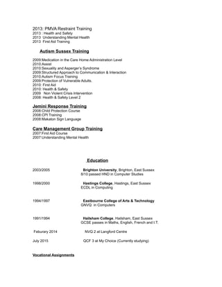 2013: PMVA Restraint Training
2013 : Health and Safety
2013 Understanding Mental Health
2013 First Aid Training
Autism Sussex Training
2009:Medication in the Care Home Administration Level
2010:Assist
2010:Sexuality and Asperger’s Syndrome
2009:Structured Approach to Communication & Interaction
2010:Autism Focus Training
2009:Protection of Vulnerable Adults.
2010: First Aid
2010: Health & Safety
2009 Non Violent Crisis Intervention
2008: Health & Safety Level 2
Jemini Response Training
2008:Child Protection Course
2008:CPI Training
2008:Makaton Sign Language
Care Management Group Training
2007:First Aid Course
2007:Understanding Mental Health
Education
2003/2005 Brighton University, Brighton, East Sussex
8/10 passed HND in Computer Studies
1998/2000 Hastings College, Hastings, East Sussex
ECDL in Computing
1994/1997 Eastbourne College of Arts & Technology
GNVQ in Computers
1991/1994 Hailsham College, Hailsham, East Sussex
GCSE passes in Maths, English, French and I.T.
Feburary 2014 NVQ 2 at Langford Centre
July 2015 QCF 3 at My Choice (Currently studying)
Vocational Assignments
 