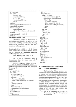5
n := sizeOf (S)
for i := 1 to n
get allele in S
assign the allele to ai
if ai = 1 then
assign the allele to ai
end if
end loop
retrieve properties for the classes in K
cluster K into subgraphs
for each subgraph
pick out the root node
add the class of the root node to a set C
end loop
compose a triple B = <C, K, O>
return B
5.8. SubO Evolve (K, R, O)
The fitness function is the measure of
performance of performance of SubOs. We can
evaluate the SubO by computing the clustering
degree of its knowledge sets since the SubO
contains several components.
Definition 3: Given a SubO B = <C, K, O>, the
extent to which the knowledge in B forms clusters
can be measured as knowledge clustering
coefficient (KCC), given as
KCC (B) = ?(ni / n)2
, i =1,2, . . . , k
Let P be a population with n
chromosomes, then the fitness value of ith
chromosome in P is
Fi =KCC (Si)/? KCC (Sj),j=1, 2, . . . , n
Fig.10. Pseudo Code for SubO Evolve
Input: set of resources request K, SubO repository
R, ontology O
Steps:
n := size Of ( K )
for i := 1 to n
b := retrieve(k[i], R)
repository for a request
if b = null
b := extract(K[i], d.O)
depth d from an ontology for a request
else
remove b from R
end if
P[i] := encode (b, O)
chromosome of the population P
end loop
m := size Of ( P )
repeat
GAevolve (P
P := 0
for j := 0 to m-2
for k := j+1 to m-1
sim := compare (p[j], p[k], O)
chromosomes in the population
if sim >= Tsim
for semantic similarity
p[k] := merge( P[j], P[k], O)
chromosomes with high similarity
break
end If
end loop
if k >= m-1
Pt[p] := P[j]
p := p+1
end if
end loop
Pt[p] :=P[m-1]
p := p+1
for j :=0 to p-1
P[j] :=Pt[j]
end loop
for j := p to m-1
P[j] := null
end loop
f := evaluate(P)
population
until f >= Tf
for j := 0 m-1
b := decode (P[j],O)
SubO
Store(b,R)
end loop
6. EXPERIMENT AND EVALUATION
6.1 EXPERIMENT DESIGN
The Engineering College repository is a
collection of various institutes which offer courses
to students with each institution offering various
facilities and courses of study. A huge number of
technical databases are present and they have been
constructed over the past years. We have selected
our institution as one of the domain and named it
as TEC DESIGN as the construction of the
database in the e-learning system involves one
institution and the content present in it. We have
mapped it using the ontology tool and each class is
related to at least one table present. The
experiment setting is as follows:
1. Size of the population=10 i.e., only 10
chromosomes being allowed to enter the
next generation.
 