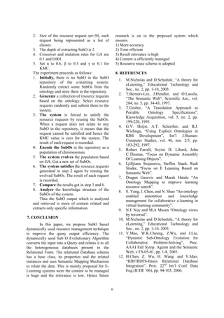 6
2. Size of the resource request set=50, each
request being represented as a list of
classes.
3. The depth of extracting SubO is 2.
4. Crossover and mutation rates for GA are
0.1 and 0.001.
5. Set S to 0.6, T to 0.3 and U to 0.1 for
KMC.
The experiment proceeds as follows:
1. Initially, there is no SubO in the SubO
repository of the e-learning system.
Randomly extract some SubOs from the
ontology and store them in the repository.
2. Generate a collection of resource requests
based on the ontology. Select resource
requests randomly and submit them to the
system.
3. The system is forced to satisfy the
resource requests by reusing the SubOs.
When a request does not relate to any
SubO in the repository, it means that the
request cannot be satisfied and hence the
KMC value is zero for the system. The
result of each request is recorded.
Encode the SubOs in the repository as a
population of chromosomes
5. The system evolves the population based
on GA. Get a new set of SubOs.
6. The system satisfies the resource requests
generated in step 2 again by reusing the
evolved SubOs. The result of each request
is recorded.
7. Compare the results got in step 3 and 6.
8. Analyze the knowledge structure of the
SubOs of the system.
Thus the SubO output which is analyzed
and retrieved is more of context related and
extracts only specific information.
7. CONCLUSION
In this paper, we propose SubO based
dynamically used resource management technique
to improve the query output efficiency. The
dynamically used Sub O Evolutionary Algorithm
converts the input into a Query and relates it to all
the heterogeneous databases present in the
Relational Form. The relational Database schema
has a base class, its properties and the related
instances and uses Semantic Mapping Mechanism
to relate the data. This is mainly proposed for E-
Learning systems were the content to be managed
is huge and the relevance is low. Hence future
research is on in the proposed system which
ensures
1) More accuracy
2) Time efficient
3) Result relevance is high
4) Content is efficiently managed
5) Resource reuse scheme is adopted
8. REFERENCES
1. M.Nicholas and D.Schedule, “A theory for
eLearning,” Educational Technology and
Soc., no. 2, pp. 1-10, 2003.
2. T.Berners-Lee, J.Hendler, and O.Lassila,
“The Semantic Web”, Scientific Am., vol.
284, no. 5, pp. 34-43, 1997.
3. T.Gruber, “A Translation Approach to
Portable Ontology Specifications”,
Knowledge Acquisition, vol. 5, no. 2, pp.
199-220, 1993.
4. G.V. Heijst, A.T. Schreiber, and B.J.
Wielinga, “Using Explicit Ontologies in
KBS Development”, Int’l J.Human-
Computer Studies, vol. 46, nos. 2/3, pp.
183-292, 1997.
5. Robert Farrell, Soyini D. Liburd, John
C.Thomas, “Focus on Dynamic Assembly
Of Learning Objects”.
6. Ljilljiana Stojanavic, Steffen Staab, Rudi
Studer, “Focus on E Learning Based on
Semantic Web”.
7. Dragan Gasevic and Marak Hatala “An
Ontology Mapping to improve learning
resource search”.
8. S. Yang, I. Chen, and N. Shao “An ontology
enabled annotation and knowledge
management for collaborative e-learning in
virtual learning community”.
9. N.F Noy and M.A Musen “Ontology views
by traversal”.
10. M.Nicholas and D.Schedule, “A theory for
eLearning,” Educational Technology and
Soc., no. 2, pp. 1-10, 2003.
11. Y.Mao, W.K.Cheung, Z.Wu, and J.Liu,
“Dynamic Sub-Ontology Evolution for
Collaborative Problem-Solving”, Proc.
AAAI Fall Symp. Agents and the Semantic
Web, v FS-05-01, pp. 1-8, 2005.
12. H.Chen, Z. Wu, H. Wang, and Y.Mao,
“RDF/RDFS-Bases Relational Database
Integration”, Proc. 22nd
Int’l Conf. Data
Eng.(ICDE ’06), pp. 94-103, 2006.
 