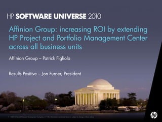 Affinion Group: increasing ROI by extending
HP Project and Portfolio Management Center
across all business units
Affinion Group – Patrick Figliola


Results Positive – Jon Furner, President




1   ©2010 Hewlett-Packard Development Company, L.P. The information contained herein is subject to change without notice
 