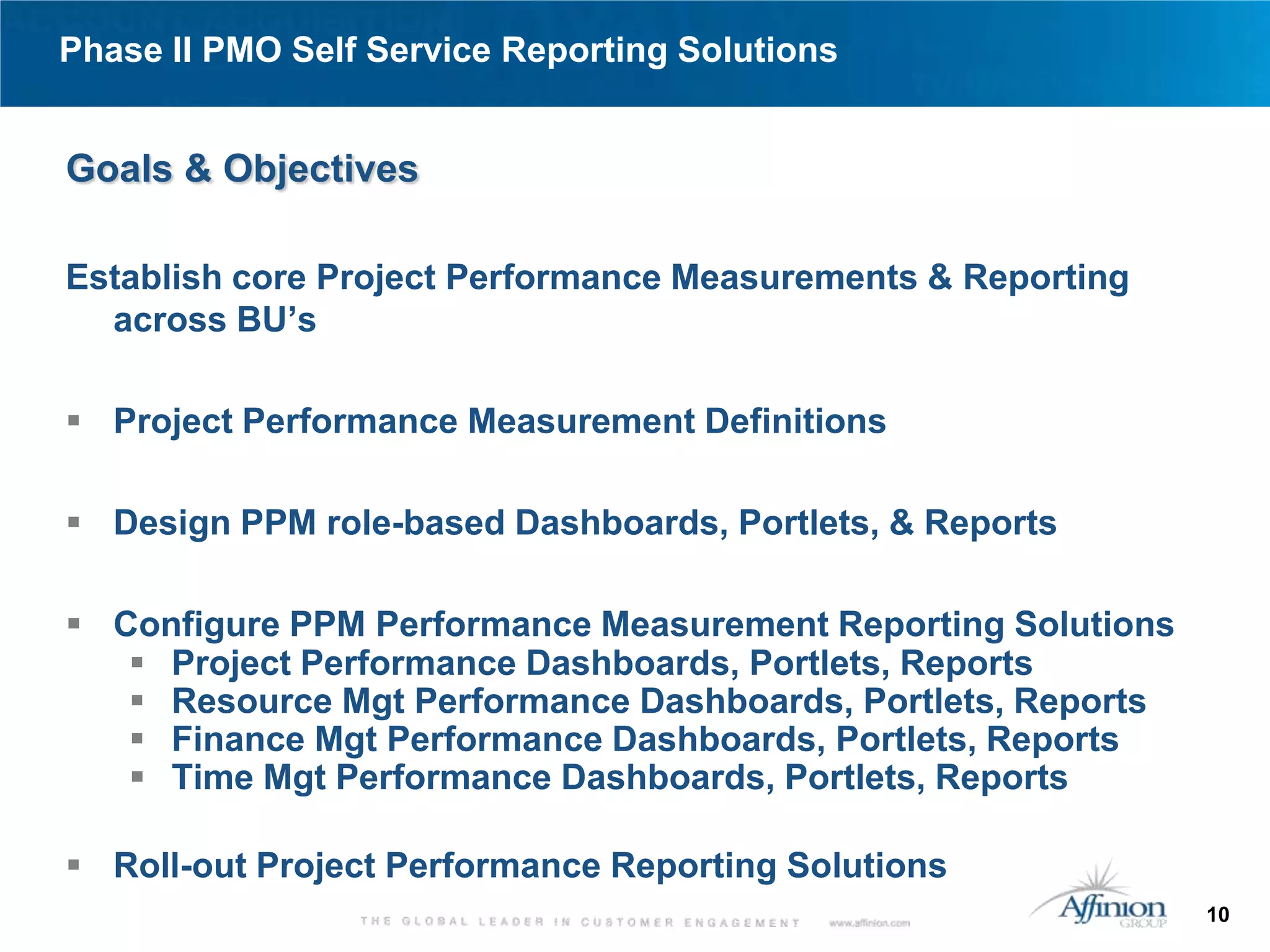 Phase II PMO Self Service Reporting Solutions


Goals & Objectives

Establish core Project Performance Measurements & Reporting
  across BU’s

 Project Performance Measurement Definitions

 Design PPM role-based Dashboards, Portlets, & Reports

 Configure PPM Performance Measurement Reporting Solutions
    Project Performance Dashboards, Portlets, Reports
    Resource Mgt Performance Dashboards, Portlets, Reports
    Finance Mgt Performance Dashboards, Portlets, Reports
    Time Mgt Performance Dashboards, Portlets, Reports

 Roll-out Project Performance Reporting Solutions
                                                              10
 