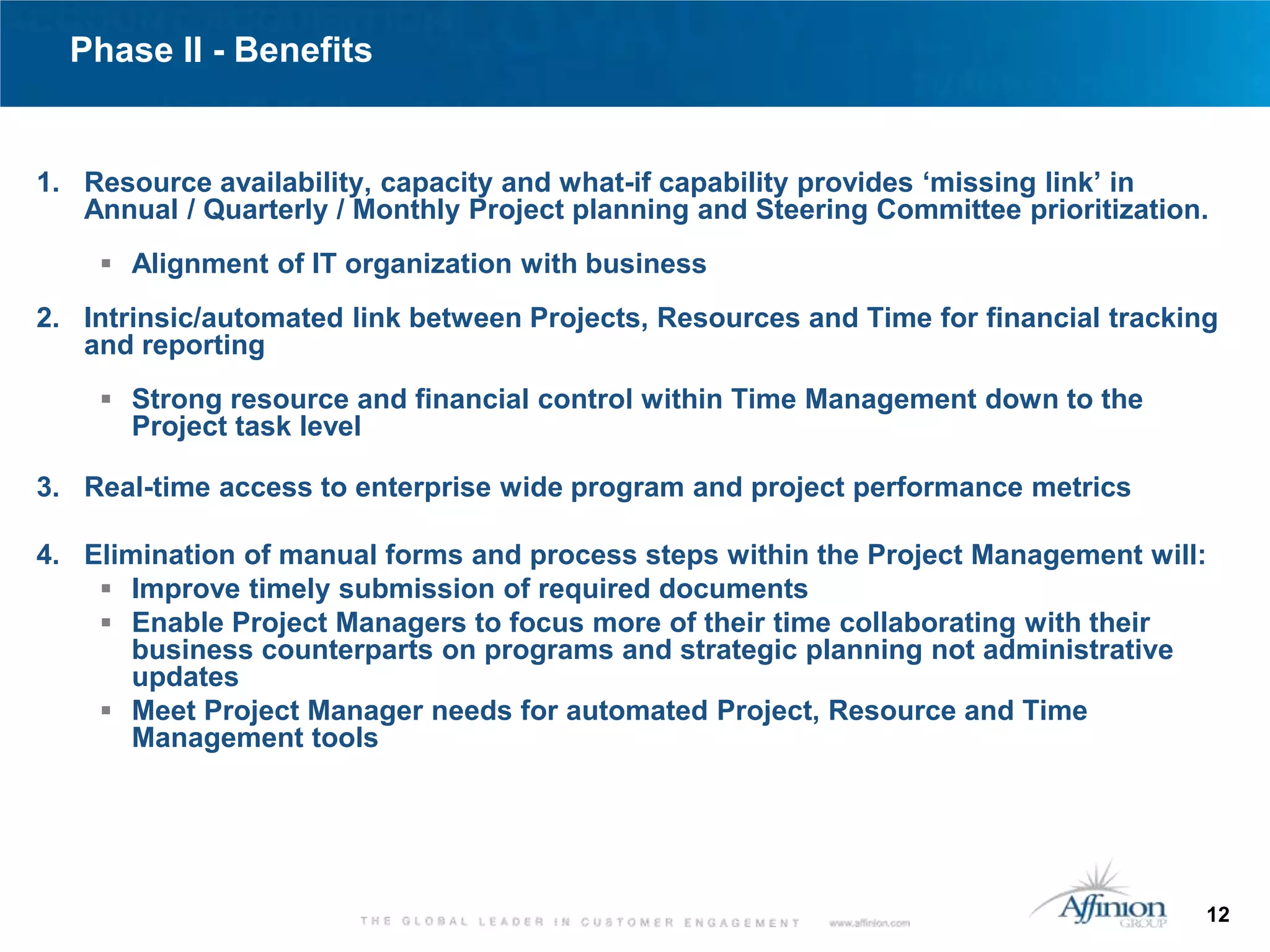 Phase II - Benefits


1. Resource availability, capacity and what-if capability provides ‘missing link’ in
   Annual / Quarterly / Monthly Project planning and Steering Committee prioritization.
     Alignment of IT organization with business

2. Intrinsic/automated link between Projects, Resources and Time for financial tracking
   and reporting
     Strong resource and financial control within Time Management down to the
      Project task level

3. Real-time access to enterprise wide program and project performance metrics

4. Elimination of manual forms and process steps within the Project Management will:
     Improve timely submission of required documents
     Enable Project Managers to focus more of their time collaborating with their
       business counterparts on programs and strategic planning not administrative
       updates
     Meet Project Manager needs for automated Project, Resource and Time
       Management tools




                                                                                      12
 