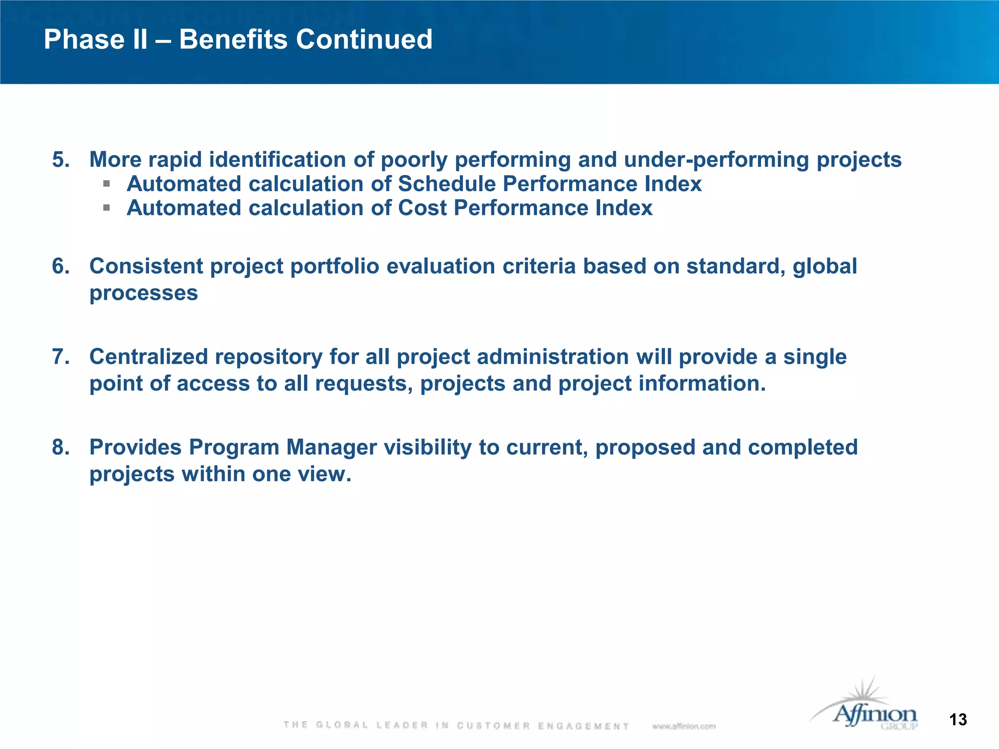 Phase II – Benefits Continued



5. More rapid identification of poorly performing and under-performing projects
     Automated calculation of Schedule Performance Index
     Automated calculation of Cost Performance Index

6. Consistent project portfolio evaluation criteria based on standard, global
   processes

7. Centralized repository for all project administration will provide a single
   point of access to all requests, projects and project information.

8. Provides Program Manager visibility to current, proposed and completed
   projects within one view.




                                                                                  13
 
