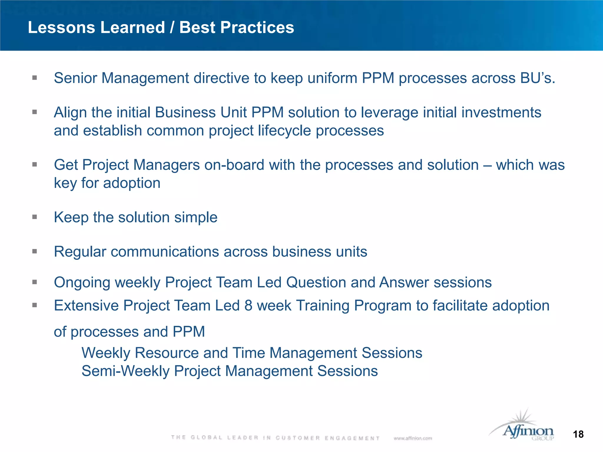 Lessons Learned / Best Practices

   Senior Management directive to keep uniform PPM processes across BU’s.

   Align the initial Business Unit PPM solution to leverage initial investments
    and establish common project lifecycle processes

   Get Project Managers on-board with the processes and solution – which was
    key for adoption

   Keep the solution simple

   Regular communications across business units

   Ongoing weekly Project Team Led Question and Answer sessions
   Extensive Project Team Led 8 week Training Program to facilitate adoption
    of processes and PPM
         Weekly Resource and Time Management Sessions
         Semi-Weekly Project Management Sessions



                                                                                   18
 