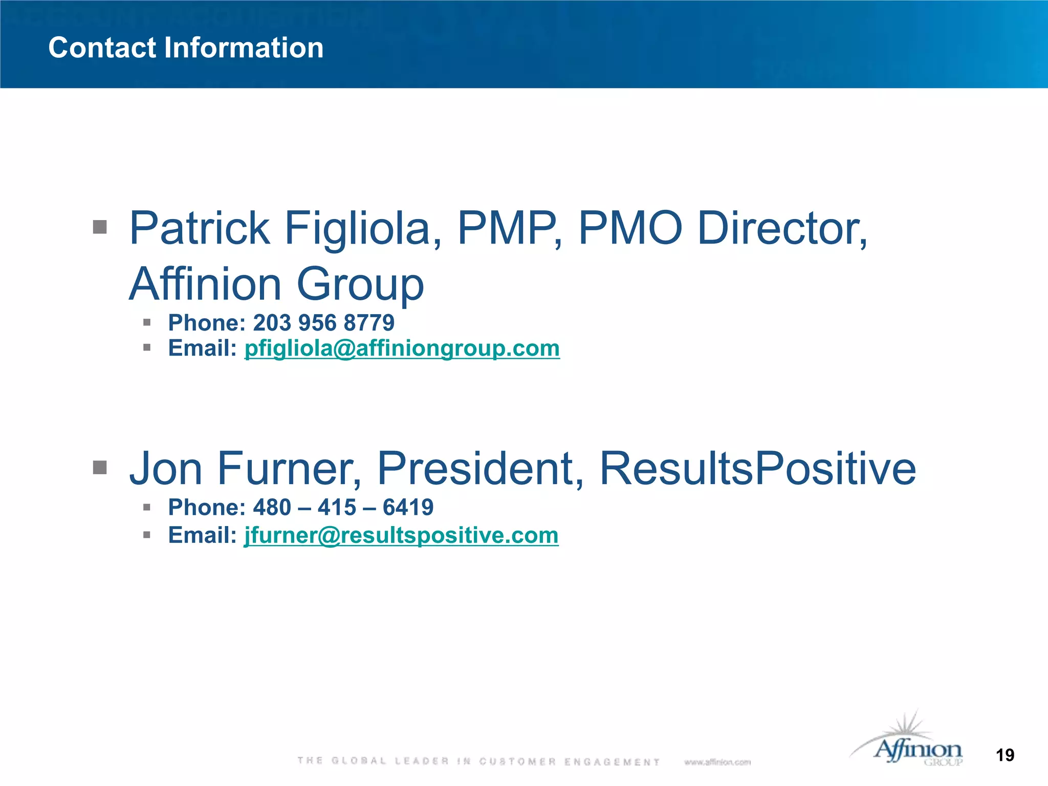 Contact Information




   Patrick Figliola, PMP, PMO Director,
    Affinion Group
       Phone: 203 956 8779
       Email: pfigliola@affiniongroup.com




   Jon Furner, President, ResultsPositive
       Phone: 480 – 415 – 6419
       Email: jfurner@resultspositive.com




                                             19
 
