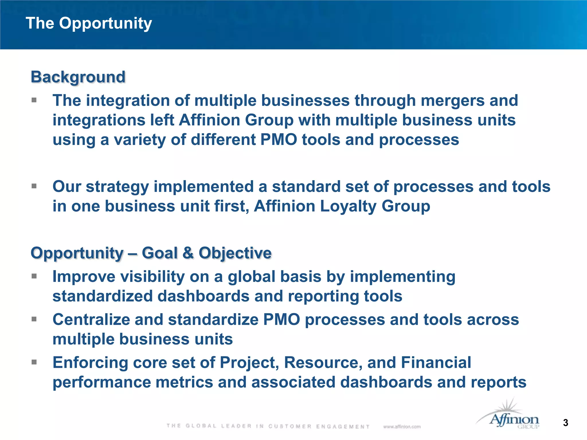 The Opportunity


Background
 The integration of multiple businesses through mergers and
  integrations left Affinion Group with multiple business units
  using a variety of different PMO tools and processes

 Our strategy implemented a standard set of processes and tools
  in one business unit first, Affinion Loyalty Group

Opportunity – Goal & Objective
 Improve visibility on a global basis by implementing
  standardized dashboards and reporting tools
 Centralize and standardize PMO processes and tools across
  multiple business units
 Enforcing core set of Project, Resource, and Financial
  performance metrics and associated dashboards and reports

                                                                   3
 