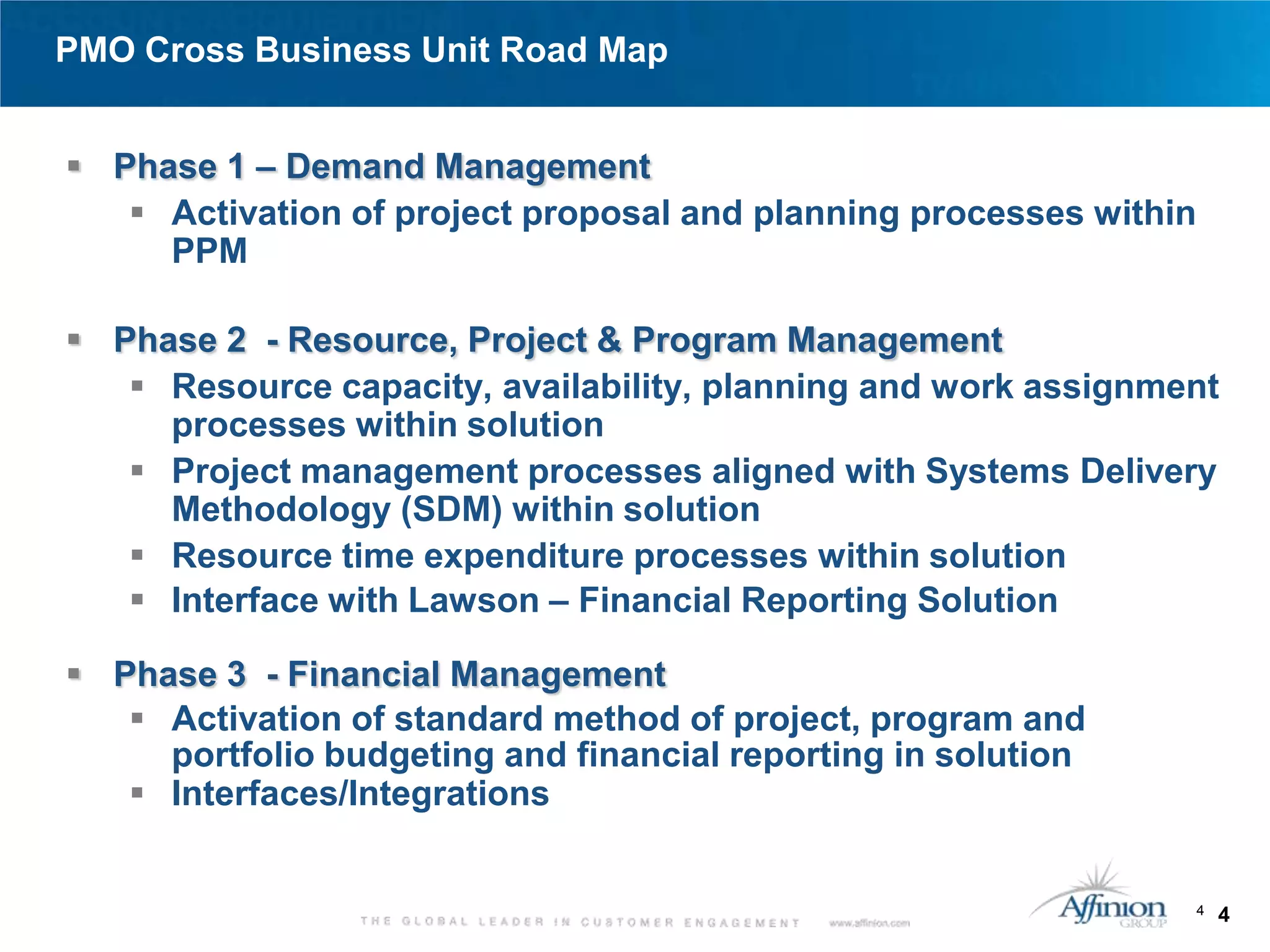 PMO Cross Business Unit Road Map


 Phase 1 – Demand Management
    Activation of project proposal and planning processes within
     PPM

 Phase 2 - Resource, Project & Program Management
    Resource capacity, availability, planning and work assignment
     processes within solution
    Project management processes aligned with Systems Delivery
     Methodology (SDM) within solution
    Resource time expenditure processes within solution
    Interface with Lawson – Financial Reporting Solution

 Phase 3 - Financial Management
    Activation of standard method of project, program and
     portfolio budgeting and financial reporting in solution
    Interfaces/Integrations


                                                                    4   4
 
