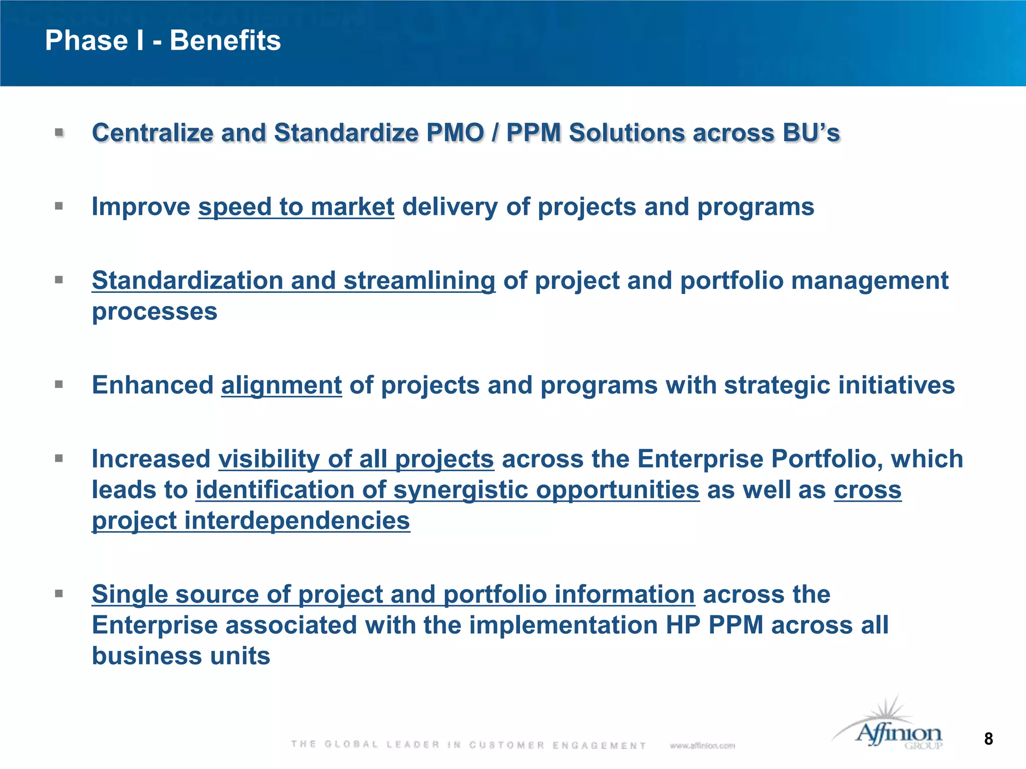 Phase I - Benefits


   Centralize and Standardize PMO / PPM Solutions across BU’s

   Improve speed to market delivery of projects and programs

   Standardization and streamlining of project and portfolio management
    processes

   Enhanced alignment of projects and programs with strategic initiatives

   Increased visibility of all projects across the Enterprise Portfolio, which
    leads to identification of synergistic opportunities as well as cross
    project interdependencies

   Single source of project and portfolio information across the
    Enterprise associated with the implementation HP PPM across all
    business units


                                                                                  8
 