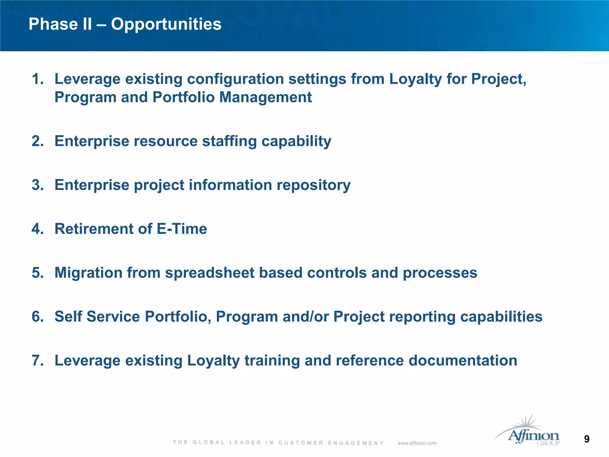 Phase II – Opportunities


1. Leverage existing configuration settings from Loyalty for Project,
   Program and Portfolio Management

2. Enterprise resource staffing capability

3. Enterprise project information repository

4. Retirement of E-Time

5. Migration from spreadsheet based controls and processes

6. Self Service Portfolio, Program and/or Project reporting capabilities

7. Leverage existing Loyalty training and reference documentation




                                                                           9
 