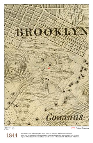 Feet                                                                                                   Proteus Gowanus
0 200




  1844
           The USGS Survey of New York Bay shows one of the last views of the Gowanus Marshes,
           before they are engulfed by the residential and industrial developments grids coming in from the north.
           A ghost of the old angled Gowanus Road can still be seen in the angled lots of the Cobble Hill Cinema.
 
