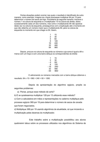12
Outras situações podem ocorrer nas quais o resultado é identificado de outra
maneira, como exemplo, imagine se o faraó precisasse multiplicar 84 por 15 para
determinar o número de sacos de trigo. Procederia da seguinte maneira: inscreve o
número 1 na coluna da esquerda e o multiplicador 15 na coluna da direita, dobra
sucessivamente cada um dos números, mas como o multiplicando 84 não aparece
desta vez na coluna da esquerda, prosseguimos com a duplicação até o momento em
que não obtenha um número maior que o multiplicando 84, pára na coluna da
esquerda no momento em que chega no 64. Assim,
1 15
2 30
4 60
8 120
16 240
32 480
64 960
Depois, procura na coluna da esquerda os números cuja soma é igual a 84 e
marca com um traço e com uma barra oblíqua os correspondentes da direita:
1 15
2 30
- 4 60/
8 120
- 16 240/
32 480
- 64 960/
E adicionando os números marcados com a barra oblíqua obtemos o
resultado: 84 x 15 = 960 + 240 + 60 = 1260
Depois da apresentação do algoritmo egípcio, propôs os
seguintes problemas:
a) Pense, porque esse método dá certo?
b) E se quiséssemos multiplicar 128 por 13 utilizando esse método?
c) Com a calculadora em mãos e representações no caderno multiplique pelo
processo egípcio 369 por 19 para determinar o número de sacos de cevada
que foram negociados.
d) Multiplique 369 por 19 usando algoritmos da atualidade, só que iniciando a
multiplicação pelas dezenas do multiplicador.
Este trabalho sobre a multiplicação possibilitou aos alunos
quebrarem tabus sobre os processos utilizados nos algoritmos do Sistema de
 