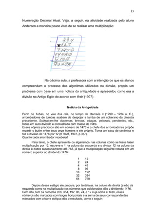 13
Numeração Decimal Atual. Veja, a seguir, na atividade realizada pelo aluno
Anderson a maneira pouco vista de se realizar uma multiplicação:
Na décima aula, a professora com a intenção de que os alunos
compreendam o processo dos algoritmos utilizados na divisão, propôs um
problema com base em uma notícia da antiguidade e apresentou como era a
divisão no Antigo Egito de acordo com Ifrah (1997):
Notícia da Antiguidade
Perto de Tebas, no vale dos reis, no tempo de Ramsés II (1290 – 1224 a. C.),
arrombadores de tumbas acabam de despojar a tumba de um soberano da dinastia
precedente. Subtrairam-lhe diademas, brincos, adagas, peitorais, pendentes, etc.,
todos em ouro dividido e encrustrado com massa de vidro.
Esses objetos preciosos são em número de 1476 e o chefe dos arrombadores propõe
repartir o butim entre seus onze homens e ele próprio. Toma um caco de cerâmica e
faz a divisão de 1476 por 12 (IFRAH, 1997, p.367).
Quanto cada arrombador receberá?
Para tanto, o chefe apresenta os algarismos nas colunas como se fosse fazer
multiplicação por 12, escreve o 1 na coluna da esquerda e o divisor 12 na coluna da
direita e dobra sucessivamente até 768, já que a multiplicação seguinte resulta em um
número superior ao dividendo 1476.
1 12
2 24
4 48
8 96
16 192
32 384
64 768
Depois desse estágio ele procura, por tentativas, na coluna da direita (e não da
esquerda como na multiplicação) os números que adicionados dão o dividendo 1476.
Com isto, tem os números 768, 384, 192, 96, 24, e 12 cuja soma é 1476, esses
números são marcados com traços horizontais e a soma de seus correspondentes
marcados com a barra oblíqua dão o resultado, como a seguir:
 