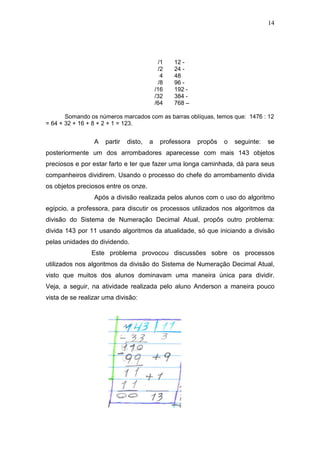 14
/1 12 -
/2 24 -
4 48
/8 96 -
/16 192 -
/32 384 -
/64 768 –
Somando os números marcados com as barras oblíquas, temos que: 1476 : 12
= 64 + 32 + 16 + 8 + 2 + 1 = 123.
A partir disto, a professora propôs o seguinte: se
posteriormente um dos arrombadores aparecesse com mais 143 objetos
preciosos e por estar farto e ter que fazer uma longa caminhada, dá para seus
companheiros dividirem. Usando o processo do chefe do arrombamento divida
os objetos preciosos entre os onze.
Após a divisão realizada pelos alunos com o uso do algoritmo
egípcio, a professora, para discutir os processos utilizados nos algoritmos da
divisão do Sistema de Numeração Decimal Atual, propôs outro problema:
divida 143 por 11 usando algoritmos da atualidade, só que iniciando a divisão
pelas unidades do dividendo.
Este problema provocou discussões sobre os processos
utilizados nos algoritmos da divisão do Sistema de Numeração Decimal Atual,
visto que muitos dos alunos dominavam uma maneira única para dividir.
Veja, a seguir, na atividade realizada pelo aluno Anderson a maneira pouco
vista de se realizar uma divisão:
 
