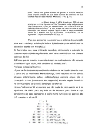16
outro. Tem-se um grande número de provas, a maioria fornecida
pelos próprios árabes, de que essa espécie de aritmética de que
falamos lhes veio dos indianos (Montucla, 1798) (p.11);
o filósofo árabe Al Jâhiz (morto em 868) dá aos
algarismos o nome de arqam al hind (figuras da Índia) e observa que
“grandes números podem ser representados com muita facilidade por
meio do sistema indiano”, e isso apesar do desprezo que o autor
demonstra pelo sistema indiano. Depois coloca a seguinte questão:
“Quem foi o inventor das figuras indianas... e do cálculo com os
algarismos?” (aproximadamente 850) ( p.18)
Para que possamos reconhecer que o sistema de numeração
atual teve como berço a civilização indiana é preciso comprovar seis tópicos de
estudos de acordo com Ifrah (1997):
1) Demonstrar que essa civilização descobriu efetivamente o princípio de
posição e que o aplicou regularmente, com toda a consciência, nas diversas
potências de dez;
2) Provar que ela inventou o conceito de zero, ao qual soube dar não somente
o sentido do “lugar vazio”, mas também o do “número zero”;
Primeiros índices significativos:
- figura na Ganitasârasamgraha (literatura indiana de expressão sânscrita, cap.
I, verso 27), do matemático Mahâvirâchârya, como resultado de um cálculo
efetuado anteriormente, define: ekâdishadantâni kramena hînâni, isto é,
começando por um [e crescendo em progressão] até seis, depois diminuindo
na ordem; acredita-se que essa sanscrição se refere ao
número “palíndromo” (é um número que não muda de valor quando se lê os
algarismos da direita para esquerda ou da esquerda para direita e cuja
característica só pode aparecer se é escrito numa numeração de posição, 850
d.C., meados do século IX:
 