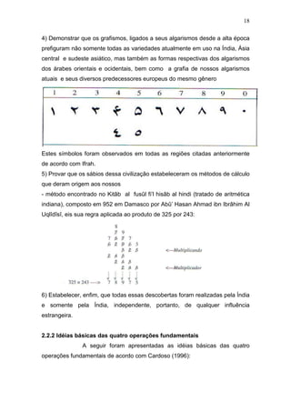 18
4) Demonstrar que os grafismos, ligados a seus algarismos desde a alta época
prefiguram não somente todas as variedades atualmente em uso na Índia, Ásia
central e sudeste asiático, mas também as formas respectivas dos algarismos
dos árabes orientais e ocidentais, bem como a grafia de nossos algarismos
atuais e seus diversos predecessores europeus do mesmo gênero
Estes símbolos foram observados em todas as regiões citadas anteriormente
de acordo com Ifrah.
5) Provar que os sábios dessa civilização estabeleceram os métodos de cálculo
que deram origem aos nossos
- método encontrado no Kitâb al fusûl fi’l hisâb al hindi (tratado de aritmética
indiana), composto em 952 em Damasco por Abû’ Hasan Ahmad ibn Ibrâhim Al
Uqlîdîsî, eis sua regra aplicada ao produto de 325 por 243:
6) Estabelecer, enfim, que todas essas descobertas foram realizadas pela Índia
e somente pela Índia, independente, portanto, de qualquer influência
estrangeira.
2.2.2 Idéias básicas das quatro operações fundamentais
A seguir foram apresentadas as idéias básicas das quatro
operações fundamentais de acordo com Cardoso (1996):
 