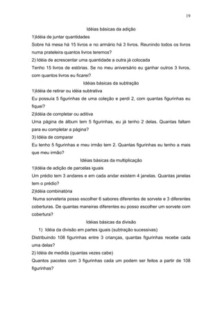 19
Idéias básicas da adição
1)Idéia de juntar quantidades
Sobre há mesa há 15 livros e no armário há 3 livros. Reunindo todos os livros
numa prateleira quantos livros teremos?
2) Idéia de acrescentar uma quantidade a outra já colocada
Tenho 15 livros de estórias. Se no meu aniversário eu ganhar outros 3 livros,
com quantos livros eu ficarei?
Idéias básicas da subtração
1)Idéia de retirar ou idéia subtrativa
Eu possuía 5 figurinhas de uma coleção e perdi 2, com quantas figurinhas eu
fiquei?
2)Idéia de completar ou aditiva
Uma página de álbum tem 5 figurinhas, eu já tenho 2 delas. Quantas faltam
para eu completar a página?
3) Idéia de comparar
Eu tenho 5 figurinhas e meu irmão tem 2. Quantas figurinhas eu tenho a mais
que meu irmão?
Idéias básicas da multiplicação
1)Idéia de adição de parcelas iguais
Um prédio tem 3 andares e em cada andar existem 4 janelas. Quantas janelas
tem o prédio?
2)Idéia combinatória
Numa sorveteria posso escolher 6 sabores diferentes de sorvete e 3 diferentes
coberturas. De quantas maneiras diferentes eu posso escolher um sorvete com
cobertura?
Idéias básicas da divisão
1) Idéia da divisão em partes iguais (subtração sucessivas)
Distribuindo 108 figurinhas entre 3 crianças, quantas figurinhas recebe cada
uma delas?
2) Idéia de medida (quantas vezes cabe)
Quantos pacotes com 3 figurinhas cada um podem ser feitos a partir de 108
figurinhas?
 