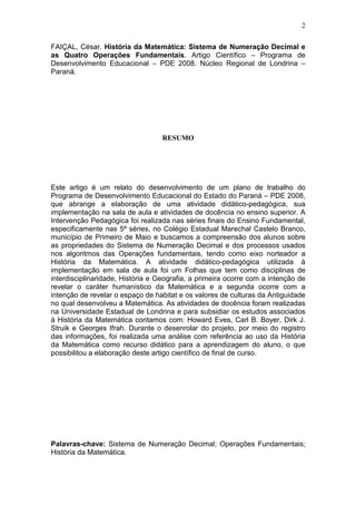 2
FAIÇAL, César. História da Matemática: Sistema de Numeração Decimal e
as Quatro Operações Fundamentais. Artigo Científico – Programa de
Desenvolvimento Educacional – PDE 2008. Núcleo Regional de Londrina –
Paraná.
RESUMO
Este artigo é um relato do desenvolvimento de um plano de trabalho do
Programa de Desenvolvimento Educacional do Estado do Paraná – PDE 2008,
que abrange a elaboração de uma atividade didático-pedagógica, sua
implementação na sala de aula e atividades de docência no ensino superior. A
Intervenção Pedagógica foi realizada nas séries finais do Ensino Fundamental,
especificamente nas 5ª séries, no Colégio Estadual Marechal Castelo Branco,
município de Primeiro de Maio e buscamos a compreensão dos alunos sobre
as propriedades do Sistema de Numeração Decimal e dos processos usados
nos algoritmos das Operações fundamentais, tendo como eixo norteador a
História da Matemática. A atividade didático-pedagógica utilizada à
implementação em sala de aula foi um Folhas que tem como disciplinas de
interdisciplinaridade, História e Geografia, a primeira ocorre com a intenção de
revelar o caráter humanístico da Matemática e a segunda ocorre com a
intenção de revelar o espaço de habitat e os valores de culturas da Antiguidade
no qual desenvolveu a Matemática. As atividades de docência foram realizadas
na Universidade Estadual de Londrina e para subsidiar os estudos associados
à História da Matemática contamos com: Howard Eves, Carl B. Boyer, Dirk J.
Struik e Georges Ifrah. Durante o desenrolar do projeto, por meio do registro
das informações, foi realizada uma análise com referência ao uso da História
da Matemática como recurso didático para a aprendizagem do aluno, o que
possibilitou a elaboração deste artigo científico de final de curso.
Palavras-chave: Sistema de Numeração Decimal; Operações Fundamentais;
História da Matemática.
 