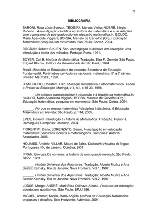 21
BIBLIOGRAFIA
BARONI, Rosa Lúcia Sverzut; TEIXEIRA, Marcos Vieira; NOBRE, Sérgio
Roberto. A investigação científica em história da matemática e suas relações
com o programa de pós-graduação em educação matemática.In: BICUDO,
Maria Aparecida Viggiani; BORBA, Marcelo de Carvalho (Org.). Educação
Matemática: pesquisa em movimento. São Paulo: Cortez, 2004.
BOGDAN, Robert; BIKLEN, Sari. Investigação qualitativa em educação: uma
introdução a teoria dos métodos. Portugal: Porto, 1991.
BOYER, Carl B. História da Matemática. Tradução: Elza F. Gomide. São Paulo,
Edgard Blücher. Editora da Universidade de São Paulo, 1994.
Brasil. Ministério da Educação e do desporto. Secretaria de Educação
Fundamental. Parâmetros curriculares nacionais: matemática, 5ª a 8ª séries.
Brasília: MEC/SEF, 1998.
D’AMBROSIO, Ubiratam. Paz, educação matemática e etnomatemática. Teoria
e Pratica da Educação, Maringá, v.1, n.1, p.15-33, 1998.
______. Um enfoque transdisciplinar à educação e à história da matemática.In:
BICUDO, Maria Aparecida Viggiani; BORBA, Marcelo de Carvalho (Org.).
Educação Matemática: pesquisa em movimento. São Paulo: Cortez, 2004.
______. Por que se ensina matemática? disciplina à distância. A Educação
Matemática em Revista: São Paulo, p.1-14, 2005.
EVES, Howard. Introdução à História da Matemática. Tradução: Higino H.
Domingues. Campinas: Unicamp, 2004.
FIORENTINI, Dario; LORENZATO, Sergio. Investigação em educação
matemática: percursos teóricos e metodológicos. Campinas: Autores
Associados, 2006.
HOUAISS, Antônio; VILLAR, Mauro de Sales. Dicionário Houaiss da língua
Portuguesa. Rio de Janeiro: Objetiva, 2001
IFRAH, Georges.Os números: a história de uma grande invenção.São Paulo:
Globo, 1989.
______. História Universal dos Algarismos. Tradução: Alberto Muñoz e Ana
Beatriz Katinsky. Rio de Janeiro: Nova Fronteira, Vol.1, 1997.
______. História Universal dos Algarismos. Tradução: Alberto Muñoz e Ana
Beatriz Katinsky. Rio de Janeiro: Nova Fronteira, Vol.2, 1997.
LÜDKE, Menga; ANDRÉ, Marli Elisa Dalmazo Afonso. Pesquisa em educação:
abordagens qualitativas. São Paulo: EPU,1986.
MIGUEL, Antonio; Miorin, Maria Angela. História na Educação Matemática:
propostas e desafios. Belo Horizonte: Autêntica, 2004.
 