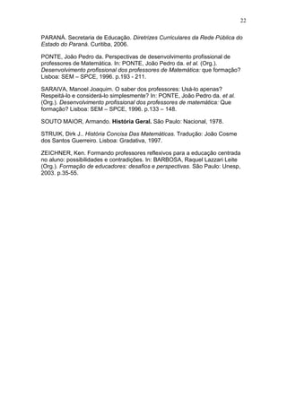 22
PARANÁ. Secretaria de Educação. Diretrizes Curriculares da Rede Pública do
Estado do Paraná. Curitiba, 2006.
PONTE, João Pedro da. Perspectivas de desenvolvimento profissional de
professores de Matemática. In: PONTE, João Pedro da. et al. (Org.).
Desenvolvimento profissional dos professores de Matemática: que formação?
Lisboa: SEM – SPCE, 1996. p.193 - 211.
SARAIVA, Manoel Joaquim. O saber dos professores: Usá-lo apenas?
Respeitá-lo e considerá-lo simplesmente? In: PONTE, João Pedro da. et al.
(Org.). Desenvolvimento profissional dos professores de matemática: Que
formação? Lisboa: SEM – SPCE, 1996. p.133 – 148.
SOUTO MAIOR, Armando. História Geral. São Paulo: Nacional, 1978.
STRUIK, Dirk J.. História Concisa Das Matemáticas. Tradução: João Cosme
dos Santos Guerreiro. Lisboa: Gradativa, 1997.
ZEICHNER, Ken. Formando professores reflexivos para a educação centrada
no aluno: possibilidades e contradições. In: BARBOSA, Raquel Lazzari Leite
(Org.). Formação de educadores: desafios e perspectivas. São Paulo: Unesp,
2003. p.35-55.
 