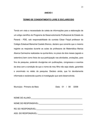 23
ANEXO I
TERMO DE CONSENTIMENTO LIVRE E ESCLARECIDO
Tendo em vista a necessidade de coleta de informações para a elaboração de
um artigo científico do Programa de Desenvolvimento Profissional do Estado do
Paraná - PDE, sob responsabilidade do cursista César Faiçal professor do
Colégio Estadual Marechal Castelo Branco, declaro que consinto que o mesmo
registre as respostas durante as aulas da professora de Matemática Mariza
Abarca Carmezine realizadas na quinta-feira, no prazo de dois meses (agosto e
setembro) bem como fotos de sua participação nas atividades, anotações, para
fins de pesquisa, podendo divulgá-las em publicações, congressos e eventos
da área com a condição de que o nome de meu filho não seja citado, garantido
o anonimato no relato da pesquisa. Declaro ainda, que fui devidamente
informada e esclarecida quanto à investigação que será desenvolvida.
Município: Primeiro de Maio Data: 01 / 08 /2008
NOME DO ALUNO:_______________________________________________
NOME DO RESPONSÁVEL:________________________________________
RG DO RESPONSÁVEL:___________________________________________
ASS. DO RESPONSÁVEL.:_________________________________________
 
