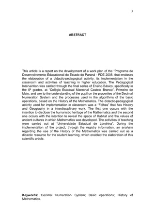 3
ABSTRACT
This article is a report on the development of a work plan of the “Programa de
Desenvolvimento Educacional do Estado do Paraná - PDE 2008, that encloses
the elaboration of a didactic-pedagogical activity, its implementation in the
classroom and activities of teaching in higher education. The Pedagogical
Intervention was carried through the final series of Ensino Básico, specifically in
the 5ª grades, at “Colégio Estadual Marechal Castelo Branco”, Primeiro de
Maio, and aim to the understanding of the pupil on the properties of the Decimal
Numeration System and the processes used in the algorithms of the basic
operations, based on the History of the Mathematics. The didactic-pedagogical
activity used for implementation in classroom was a “Folhas” that has History
and Geography in a interdisciplinary work. The first one occurs with the
intention to disclose the humanistic heritage of the Mathematics and the second
one occurs with the intention to reveal the space of Habitat and the values of
ancient cultures in which Mathematics was developed. The activities of teaching
were carried out at “Universidade Estadual de Londrina”. During the
implementation of the project, through the registry information, an analysis
regarding the use of the History of the Mathematics was carried out as a
didactic resource for the student learning, which enabled the elaboration of this
scientific article.
Keywords: Decimal Numeration System; Basic operations; History of
Mathematics.
 