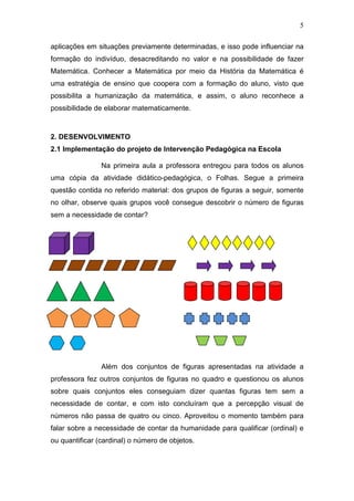 5
aplicações em situações previamente determinadas, e isso pode influenciar na
formação do indivíduo, desacreditando no valor e na possibilidade de fazer
Matemática. Conhecer a Matemática por meio da História da Matemática é
uma estratégia de ensino que coopera com a formação do aluno, visto que
possibilita a humanização da matemática, e assim, o aluno reconhece a
possibilidade de elaborar matematicamente.
2. DESENVOLVIMENTO
2.1 Implementação do projeto de Intervenção Pedagógica na Escola
Na primeira aula a professora entregou para todos os alunos
uma cópia da atividade didático-pedagógica, o Folhas. Segue a primeira
questão contida no referido material: dos grupos de figuras a seguir, somente
no olhar, observe quais grupos você consegue descobrir o número de figuras
sem a necessidade de contar?
Além dos conjuntos de figuras apresentadas na atividade a
professora fez outros conjuntos de figuras no quadro e questionou os alunos
sobre quais conjuntos eles conseguiam dizer quantas figuras tem sem a
necessidade de contar, e com isto concluíram que a percepção visual de
números não passa de quatro ou cinco. Aproveitou o momento também para
falar sobre a necessidade de contar da humanidade para qualificar (ordinal) e
ou quantificar (cardinal) o número de objetos.
 