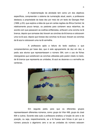 6
A implementação da atividade tem como um dos objetivos
específicos, compreender o sistema de numeração atual, assim, a professora
destacou a propriedade da base dez por meio de um texto de Georges Ifrah
(1989, p.53), que explora a idéia de que em certas regiões da África Central, há
relativamente pouco tempo, os pastores para contarem seus rebanhos, de
acordo com que passavam as ovelhas enfileiradas, enfiavam uma concha na lã
branca, depois que somasse dez tiravam as conchas da lã branca e colocavam
uma na lã azul, depois que tivesse dez conchas na lã azul, tiravam as conchas
da lã azul e colocavam uma na lã vermelha.
A professora após a leitura do texto explicou o que
compreendemos por base dez, que é este agrupamento de dez em dez, e
pediu aos alunos que representassem o número 364, com o uso de fichas
retangulares que substituíam as conchas utilizadas pelo pastor citado no texto,
de lã branca que representa as unidades, lã azul as dezenas e a vermelha as
centenas.
Em seguida pediu para que os diferentes grupos
representassem diferentes números, como: grupo do Vitor 496, grupo do José
604 e outros. Durante esta aula a professora analisou a função do zero e de
posição, ou seja, respectivamente, se a lã ficasse sem fichas é por que o
número possuía o algarismo zero e se as unidades do número estavam
 