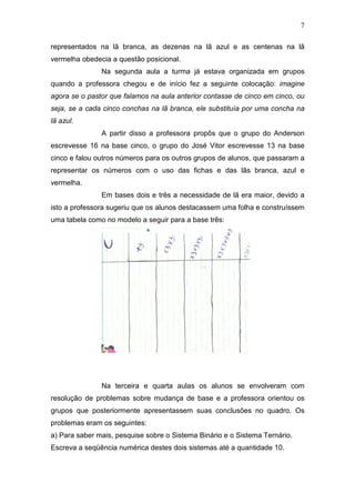 7
representados na lã branca, as dezenas na lã azul e as centenas na lã
vermelha obedecia a questão posicional.
Na segunda aula a turma já estava organizada em grupos
quando a professora chegou e de início fez a seguinte colocação: imagine
agora se o pastor que falamos na aula anterior contasse de cinco em cinco, ou
seja, se a cada cinco conchas na lã branca, ele substituía por uma concha na
lã azul.
A partir disso a professora propôs que o grupo do Anderson
escrevesse 16 na base cinco, o grupo do José Vitor escrevesse 13 na base
cinco e falou outros números para os outros grupos de alunos, que passaram a
representar os números com o uso das fichas e das lãs branca, azul e
vermelha.
Em bases dois e três a necessidade de lã era maior, devido a
isto a professora sugeriu que os alunos destacassem uma folha e construíssem
uma tabela como no modelo a seguir para a base três:
Na terceira e quarta aulas os alunos se envolveram com
resolução de problemas sobre mudança de base e a professora orientou os
grupos que posteriormente apresentassem suas conclusões no quadro. Os
problemas eram os seguintes:
a) Para saber mais, pesquise sobre o Sistema Binário e o Sistema Ternário.
Escreva a seqüência numérica destes dois sistemas até a quantidade 10.
 