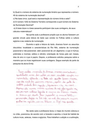 8
b) Qual é o número do sistema de numeração binário que representa o número
49 do sistema de numeração decimal?
c) Na base cinco, qual será a representação do número trinta e sete?
d) O número 1202 do Sistema Ternário corresponde a qual número do Sistema
de Numeração Decimal?
e) A base doze e a base sessenta participam das suas contagens, de seus
cálculos matemáticos?
Na quinta aula a professora propôs que os alunos fizessem um
grande circulo para leitura do texto que consta no Folhas sobre a cultura
egípcia e seu sistema de numeração.
Durante e após a leitura do texto, diversos foram os assuntos
discutidos: localidade e características do Rio Nilo, sistema de numeração
posicional e não-posicional; valor posicional de um algarismo; o que é húmus;
pirâmides e múmias; esfera e cilindro; orientação de horas pelo sol; meses,
dias do ano e o que é papiro. Depois, a professora solicitou pesquisa sobre a
maneira que os incas registravam suas contagens. Segue exemplo de parte da
pesquisa da aluna Emily:
Na sexta aula a professora levou o mapa do mundo colocou-o
no chão, posicionou de acordo com a bússola e apontou o local de habitat da
cultura incas, astecas, maias e egípcios. Para trabalhar a adição e a subtração,
 