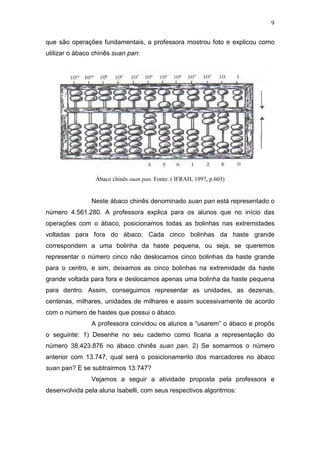 9
que são operações fundamentais, a professora mostrou foto e explicou como
utilizar o ábaco chinês suan pan:
Ábaco chinês suan pan. Fonte: ( IFRAH, 1997, p.603)
Neste ábaco chinês denominado suan pan está representado o
número 4.561.280. A professora explica para os alunos que no início das
operações com o ábaco, posicionamos todas as bolinhas nas extremidades
voltadas para fora do ábaco. Cada cinco bolinhas da haste grande
correspondem a uma bolinha da haste pequena, ou seja, se queremos
representar o número cinco não deslocamos cinco bolinhas da haste grande
para o centro, e sim, deixamos as cinco bolinhas na extremidade da haste
grande voltada para fora e deslocamos apenas uma bolinha da haste pequena
para dentro. Assim, conseguimos representar as unidades, as dezenas,
centenas, milhares, unidades de milhares e assim sucessivamente de acordo
com o número de hastes que possui o ábaco.
A professora convidou os alunos a “usarem” o ábaco e propôs
o seguinte: 1) Desenhe no seu caderno como ficaria a representação do
número 38.423.876 no ábaco chinês suan pan. 2) Se somarmos o número
anterior com 13.747, qual será o posicionamento dos marcadores no ábaco
suan pan? E se subtrairmos 13.747?
Vejamos a seguir a atividade proposta pela professora e
desenvolvida pela aluna Isabelli, com seus respectivos algoritmos:
 