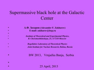 Supermassive black hole at the Galactic
Center
• А.Ф. Захаров (Alexander F. Zakharov)
• E-mail: zakharov@itep.ru
•
• Institute of Theoretical and Experimental Physics,
• B. Cheremushkinskaya, 25, 117218 Moscow
• Bogoliubov Laboratory of Theoretical Physics
• Joint Institute for Nuclear Research, Dubna, Russia
• BW 2013, Vrnjačka Banja, Serbia
•
• 25 April, 2013
 