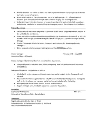  Provide direction and advice to clients and client representatives on day to day issues that arise
during the course of a project.
 Attain a high degree of client management buy in by leading project kick off meetings that
establish goals and objectives through client centered imaging and visioning sessions.
 Led project team in the development of corporate standards for a client to include space types
and planning standards, architectural finish and design standards, furnishings and technologies.
Project Experience
 Chubb Group of Insurance Companies: 1.75 million square feet of corporate interiors projects in
the United States and Canada.
 Lobby and multi-tenant corridor renovations including the development of standards at 303 East
Wacker Drive, Chicago; 150 North Michigan Avenue, Chicago; 205/225 North Michigan Avenue,
Chicago.
 Trading Companies: Mizuho Securities, Chicago, IL and Hoboken, NJ. Advantage Futures,
Chicago, IL
 Other corporate interiors projects totaling to more than 500,000 square feet.
Project Manager February 1978 – May 1990
Continental Bank – Chicago IL
Project manager in Continental Bank’s in-house facilities department.
 Completed projects in Buenos Aires, Tokyo, Hong Kong, New York and other cities around the
United States.
Manager of Properties Europe based in London.
 Worked with senior management to develop annual capital budgets for the European branch
network.
 Responsible for the management of the 100,000 square foot London headquarters. Managed a
staff of six. Developed and managed capital and operating budgets for the facility.
 Managed projects in Brussels, London, Madrid, Milan and Paris.
 As part of the job brief, hired a UK resident to succeed in the position.
Education
Bachelor of Architecture May 1977
University of Notre Dame, Notre Dame Indiana
Affiliations
Registered Architect in the State of Illinois
Present member of the American Institute of Architects
LEED Accredited Professional
 
