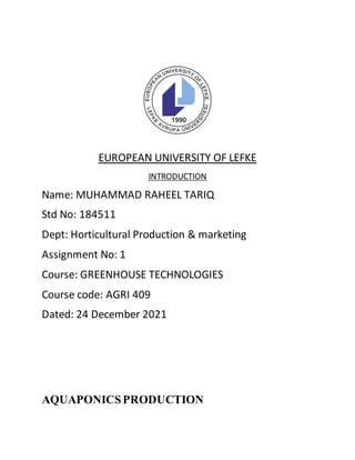 EUROPEAN UNIVERSITY OF LEFKE
INTRODUCTION
Name: MUHAMMAD RAHEEL TARIQ
Std No: 184511
Dept: Horticultural Production & marketing
Assignment No: 1
Course: GREENHOUSE TECHNOLOGIES
Course code: AGRI 409
Dated: 24 December 2021
AQUAPONICSPRODUCTION
 
