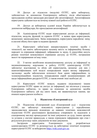 2
18. Доступ до підсистем (модулів) ЄСІТС, крім вебпорталу,
здійснюється за допомогою Електронного кабінету після обов’язкового
проходження особою процедури реєстрації або автентифікації. Автентифікація
користувача здійснюється на початку кожної сесії роботи в ЄСІТС.
19. Доступ до вебпорталу судової влади України забезпечується за
допомогою веббраузера, без проходження автентифікації.
20. Адміністратор ЄСІТС надає користувачеві доступ до інформації,
підсистем, модулів, функцій та сервісів ЄСІТС в межах прав користувачів,
визначених законодавством. Зміна повноважень користувача передбачає зміну
в системі обсягу його прав та наданих функцій.
21. Користувачі зобов’язані використовувати технічні засоби і
технології, що мають забезпечувати належну якість та інформаційну безпеку
передачі та отримання інформації, зображення та звуку, й самостійно несуть
ризики технічної неможливості отримання доступу до ЄСІТС, погіршення
якості чи переривання зв’язку тощо.
22. З метою запобігання несанкціонованому доступу до інформації та
несанкціонованому втручанню в роботу ЄСІТС адміністратор ЄСІТС
забезпечує відстеження та облік дій користувачів, визначає для них і
неавтентифікованих осіб моделі попередження загроз витоку інформації,
застосовує засоби забезпечення цілісності бази даних інформаційних та
телекомунікаційних підсистем, попередження спроб несанкціонованих дій
щодо інформаційних ресурсів ЄСІТС, а також вчиняє інші необхідні дії.
23. Користувачі ЄСІТС можуть надавати (відкликати) іншим
користувачам ЄСІТС право на доступ до інформації, що міститься у власних
Електронних кабінетах, та право на вчинення за допомогою засобів
Електронного кабінету дій від свого імені, які вважатимуться такими, що
вчинені користувачем особисто.
2. Підсистема «Електронний суд»
24. Підсистема «Електронний суд» (Електронний суд) – підсистема
ЄСІТС, що забезпечує можливість користувачам у передбачених
законодавством випадках відповідно до наявних технічних можливостей
підсистеми ЄСІТС реалізованого функціоналу створювати та надсилати в
електронному вигляді процесуальні чи інші документи до суду, інших органів
та установ у системі правосуддя, а також отримувати інформацію про стан і
результати розгляду таких документів чи інші документи.
Інструкція користувача Електронного суду розробляється
адміністратором ЄСІТС та розміщується на вебсторінці технічної підтримки
користувачів ЄСІТС за вебадресою https://wiki.court.gov.ua.
 