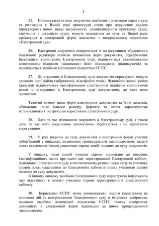 3
25. Процесуальні та інші документи, пов’язані з розглядом справ у суді
та розглядом у Вищій раді правосуддя справ про порушення суддею
(прокурором) вимог щодо несумісності, дисциплінарного проступку судді,
втручання в діяльність судді, можуть подаватися до суду та Вищої ради
правосуддя в електронній формі виключно з використанням підсистеми
«Електронний суд».
26. Електронні документи створюються із застосуванням вбудованого
текстового редактора шляхом заповнення форм документів, передбачених
Інструкцією користувача Електронного суду, підписуються кваліфікованим
електронним підписом (підписами) його підписувача (підписувачів) та
надсилаються засобами відповідної підсистеми ЄСІТС.
27. До створених в Електронному суді документів користувачі можуть
додавати інші файли (зображення, відеофайли тощо). Відповідні додані файли
(додатки) підписуються кваліфікованим електронним підписом користувачів
разом зі створеними в Електронному суді документами, до яких вони
додаються.
Технічні вимоги щодо форм електронних документів та їхніх додатків,
обмеження щодо їхнього розміру, формату та інших характеристик
встановлюються Інструкцією користувача Електронного суду.
28. Дата та час підписання документа в Електронному суді, а також
дата та час його надсилання автоматично зберігаються і не підлягають
корегуванню.
29. У разі подання до суду документів в електронній формі учасник
зобов’язаний у випадках, визначених процесуальним законодавством, надати
доказ надсилання іншим учасникам справи копій поданих до суду документів.
У випадку, коли інший учасник справи відповідно до внесених
ідентифікаційних даних про нього має зареєстрований Електронний кабінет,
функціонал Електронного суду в автоматичному режимі надає суду та учаснику
справи доказ надсилання до Електронних кабінетів інших учасників справи
поданих до суду документів.
В іншому випадку засобами Електронного суду користувача інформують
про відсутність в іншого учасника справи зареєстрованого Електронного
кабінету.
30. Користувач ЄСІТС може уповноважити іншого користувача на
вчинення дій із використанням Електронного суду в інтересах довірителя,
надавши засобами відповідної підсистеми ЄСІТС такому повіреному
довіреність в електронній формі відповідно до вимог процесуального
законодавства.
 