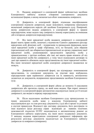 2
31. Надання довіреності в електронній формі здійснюється засобами
Електронного кабінету шляхом створення електронного документа
встановленої форми, в якому визначається обсяг повноважень повіреного.
32. Довіреність в електронній формі, підписана кваліфікованим
електронним підписом довірителя, надає можливість повіреному виконувати
визначений довірителем перелік дій засобами Електронного суду. Повірений,
якому довірителем видана довіреність в електронній формі із правом
передоручення, може надати таку довіреність іншому користувачу на вчинення
дій в інтересах довірителя (передоручення).
33. Від імені юридичної особи видавати довіреності в електронній
формі мають право особи, зазначені у відомостях Єдиного державного реєстру
юридичних осіб, фізичних осіб – підприємців та громадських формувань щодо
такої юридичної особи у графі «Прізвище, ім’я, по батькові, дати обрання
(призначення) осіб, що обираються (призначаються) до органу управління такої
юридичної особи, уповноважених представляти юридичну особу у
правовідносинах з третіми особами, або такі, які мають право вчиняти дії від
імені юридичної особи без довіреності, у тому числі підписувати договори та
дані про наявність обмежень щодо представництва від імені юридичної особи».
Від імені іноземної юридичної особи електронні довіреності видаватися не
можуть.
34. Довіреність в електронній формі, що підтверджує повноваження
представника, та електронні документи, на підставі яких відбувалось
передоручення прав первинного довірителя (за їх наявності), автоматично
додаються до документів, відправлених представником засобами Електронного
суду.
35. Довіреність в електронній формі дійсна до моменту її скасування
довірителем або протягом строку, на який вона видана. При втраті чинності
довіреності в електронній формі автоматично скасовуються також усі її похідні
довіреності, що видані в порядку передоручення.
36. Після надсилання засобами Електронного суду процесуальних та
інших документів особа може у власному Електронному кабінеті
відслідковувати рух та стан розгляду документів у суді або в органі та установі
в системі правосуддя. Відомості про доставку документа, його реєстрацію та
інші відомості щодо розгляду справ відповідно до наявних технічних
можливостей підсистем ЄСІТС надсилаються в автоматичному режимі до
Електронного кабінету користувача, від імені якого подавалися документи.
У випадку надання користувачем електронної довіреності інформація про
результати розгляду документів надсилається до Електронного кабінету
довірителя та повіреного (повірених).
 