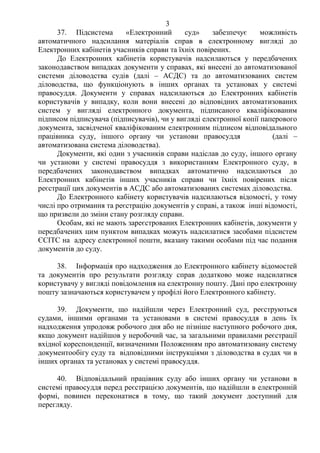 3
37. Підсистема «Електронний суд» забезпечує можливість
автоматичного надсилання матеріалів справ в електронному вигляді до
Електронних кабінетів учасників справи та їхніх повірених.
До Електронних кабінетів користувачів надсилаються у передбачених
законодавством випадках документи у справах, які внесені до автоматизованої
системи діловодства судів (далі – АСДС) та до автоматизованих систем
діловодства, що функціонують в інших органах та установах у системі
правосуддя. Документи у справах надсилаються до Електронних кабінетів
користувачів у випадку, коли вони внесені до відповідних автоматизованих
систем у вигляді електронного документа, підписаного кваліфікованим
підписом підписувача (підписувачів), чи у вигляді електронної копії паперового
документа, засвідченої кваліфікованим електронним підписом відповідального
працівника суду, іншого органу чи установи правосуддя (далі –
автоматизована система діловодства).
Документи, які один з учасників справи надіслав до суду, іншого органу
чи установи у системі правосуддя з використанням Електронного суду, в
передбачених законодавством випадках автоматично надсилаються до
Електронних кабінетів інших учасників справи чи їхніх повірених після
реєстрації цих документів в АСДС або автоматизованих системах діловодства.
До Електронного кабінету користувачів надсилаються відомості, у тому
числі про отримання та реєстрацію документів у справі, а також інші відомості,
що призвели до зміни стану розгляду справи.
Особам, які не мають зареєстрованих Електронних кабінетів, документи у
передбачених цим пунктом випадках можуть надсилатися засобами підсистем
ЄСІТС на адресу електронної пошти, вказану такими особами під час подання
документів до суду.
38. Інформація про надходження до Електронного кабінету відомостей
та документів про результати розгляду справ додатково може надсилатися
користувачу у вигляді повідомлення на електронну пошту. Дані про електронну
пошту зазначаються користувачем у профілі його Електронного кабінету.
39. Документи, що надійшли через Електронний суд, реєструються
судами, іншими органами та установами в системі правосуддя в день їх
надходження упродовж робочого дня або не пізніше наступного робочого дня,
якщо документ надійшов у неробочий час, за загальними правилами реєстрації
вхідної кореспонденції, визначеними Положенням про автоматизовану систему
документообігу суду та відповідними інструкціями з діловодства в судах чи в
інших органах та установах у системі правосуддя.
40. Відповідальний працівник суду або інших органу чи установи в
системі правосуддя перед реєстрацією документів, що надійшли в електронній
формі, повинен переконатися в тому, що такий документ доступний для
перегляду.
 