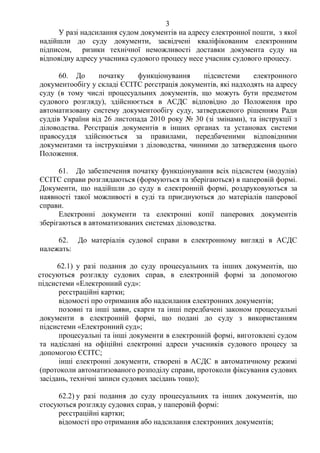 3
У разі надсилання судом документів на адресу електронної пошти, з якої
надійшли до суду документи, засвідчені кваліфікованим електронним
підписом, ризики технічної неможливості доставки документа суду на
відповідну адресу учасника судового процесу несе учасник судового процесу.
60. До початку функціонування підсистеми електронного
документообігу у складі ЄСІТС реєстрація документів, які надходять на адресу
суду (в тому числі процесуальних документів, що можуть бути предметом
судового розгляду), здійснюється в АСДС відповідно до Положення про
автоматизовану систему документообігу суду, затвердженого рішенням Ради
суддів України від 26 листопада 2010 року № 30 (зі змінами), та інструкції з
діловодства. Реєстрація документів в інших органах та установах системи
правосуддя здійснюється за правилами, передбаченими відповідними
документами та інструкціями з діловодства, чинними до затвердження цього
Положення.
61. До забезпечення початку функціонування всіх підсистем (модулів)
ЄСІТС справи розглядаються (формуються та зберігаються) в паперовій формі.
Документи, що надійшли до суду в електронній формі, роздруковуються за
наявності такої можливості в суді та приєднуються до матеріалів паперової
справи.
Електронні документи та електронні копії паперових документів
зберігаються в автоматизованих системах діловодства.
62. До матеріалів судової справи в електронному вигляді в АСДС
належать:
62.1) у разі подання до суду процесуальних та інших документів, що
стосуються розгляду судових справ, в електронній формі за допомогою
підсистеми «Електронний суд»:
реєстраційні картки;
відомості про отримання або надсилання електронних документів;
позовні та інші заяви, скарги та інші передбачені законом процесуальні
документи в електронній формі, що подані до суду з використанням
підсистеми «Електронний суд»;
процесуальні та інші документи в електронній формі, виготовлені судом
та надіслані на офіційні електронні адреси учасників судового процесу за
допомогою ЄСІТС;
інші електронні документи, створені в АСДС в автоматичному режимі
(протоколи автоматизованого розподілу справи, протоколи фіксування судових
засідань, технічні записи судових засідань тощо);
62.2) у разі подання до суду процесуальних та інших документів, що
стосуються розгляду судових справ, у паперовій формі:
реєстраційні картки;
відомості про отримання або надсилання електронних документів;
 