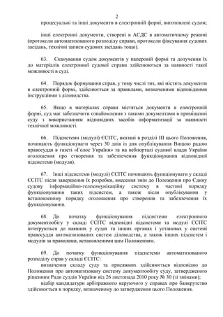 2
процесуальні та інші документи в електронній формі, виготовлені судом;
інші електронні документи, створені в АСДС в автоматичному режимі
(протоколи автоматизованого розподілу справи, протоколи фіксування судових
засідань, технічні записи судових засідань тощо).
63. Сканування судом документів у паперовій формі та долучення їх
до матеріалів електронної судової справи здійснюються за наявності такої
можливості в суді.
64. Порядок формування справ, у тому числі тих, які містять документи
в електронній формі, здійснюється за правилами, визначеними відповідними
інструкціями з діловодства.
65. Якщо в матеріалах справи містяться документи в електронній
формі, суд має забезпечити ознайомлення з такими документами в приміщенні
суду з використанням відповідних засобів інформатизації за наявності
технічної можливості.
66. Підсистеми (модулі) ЄСІТС, вказані в розділі ІІІ цього Положення,
починають функціонувати через 30 днів із дня опублікування Вищою радою
правосуддя в газеті «Голос України» та на вебпорталі судової влади України
оголошення про створення та забезпечення функціонування відповідної
підсистеми (модуля).
67. Інші підсистеми (модулі) ЄСІТС починають функціонувати у складі
ЄСІТС після завершення їх розробки, внесення змін до Положення про Єдину
судову інформаційно-телекомунікаційну систему в частині порядку
функціонування таких підсистем, а також після опублікування у
встановленому порядку оголошення про створення та забезпечення їх
функціонування.
68. До початку функціонування підсистеми електронного
документообігу у складі ЄСІТС відповідні підсистеми та модулі ЄСІТС
інтегруються до наявних у судах та інших органах і установах у системі
правосуддя автоматизованих систем діловодства, а також інших підсистем і
модулів за правилами, встановленими цим Положенням.
69. До початку функціонування підсистеми автоматизованого
розподілу справ у складі ЄСІТС:
визначення складу суду та присяжних здійснюється відповідно до
Положення про автоматизовану систему документообігу суду, затвердженого
рішенням Ради суддів України від 26 листопада 2010 року № 30 (зі змінами);
відбір кандидатури арбітражного керуючого у справах про банкрутство
здійснюється в порядку, визначеному до затвердження цього Положення.
 