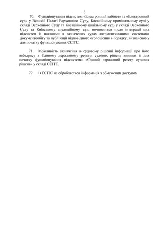 3
70. Функціонування підсистем «Електронний кабінет» та «Електронний
суд» у Великій Палаті Верховного Суду, Касаційному кримінальному суді у
складі Верховного Суду та Касаційному цивільному суді у складі Верховного
Суду та Київському апеляційному суді починається після інтеграції цих
підсистем із наявними в зазначених судах автоматизованими системами
документообігу та публікації відповідного оголошення в порядку, визначеному
для початку функціонування ЄСІТС.
71. Можливість зазначення в судовому рішенні інформації про його
вебадресу в Єдиному державному реєстрі судових рішень виникає із дня
початку функціонування підсистеми «Єдиний державний реєстр судових
рішень» у складі ЄСІТС.
72. В ЄСІТС не обробляється інформація з обмеженим доступом.
 