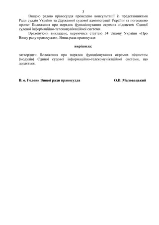 3
Вищою радою правосуддя проведено консультації із представниками
Ради суддів України та Державної судової адміністрації України та погоджено
проєкт Положення про порядок функціонування окремих підсистем Єдиної
судової інформаційно-телекомунікаційної системи.
Враховуючи викладене, керуючись статтею 34 Закону України «Про
Вищу раду правосуддя», Вища рада правосуддя
вирішила:
затвердити Положення про порядок функціонування окремих підсистем
(модулів) Єдиної судової інформаційно-телекомунікаційної системи, що
додається.
В. о. Голови Вищої ради правосуддя О.В. Маловацький
 