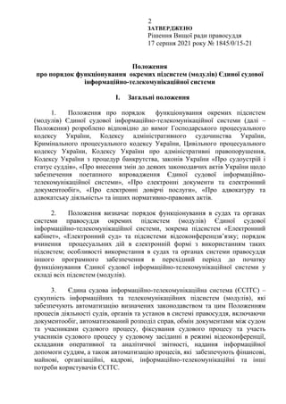 2
ЗАТВЕРДЖЕНО
Рішення Вищої ради правосуддя
17 серпня 2021 року № 1845/0/15-21
Положення
про порядок функціонування окремих підсистем (модулів) Єдиної судової
інформаційно-телекомунікаційної системи
I. Загальні положення
1. Положення про порядок функціонування окремих підсистем
(модулів) Єдиної судової інформаційно-телекомунікаційної системи (далі –
Положення) розроблено відповідно до вимог Господарського процесуального
кодексу України, Кодексу адміністративного судочинства України,
Кримінального процесуального кодексу України, Цивільного процесуального
кодексу України, Кодексу України про адміністративні правопорушення,
Кодексу України з процедур банкрутства, законів України «Про судоустрій і
статус суддів», «Про внесення змін до деяких законодавчих актів України щодо
забезпечення поетапного впровадження Єдиної судової інформаційно-
телекомунікаційної системи», «Про електронні документи та електронний
документообіг», «Про електронні довірчі послуги», «Про адвокатуру та
адвокатську діяльність» та інших нормативно-правових актів.
2. Положення визначає порядок функціонування в судах та органах
системи правосуддя окремих підсистем (модулів) Єдиної судової
інформаційно-телекомунікаційної системи, зокрема підсистем «Електронний
кабінет», «Електронний суд» та підсистеми відеоконференцзв’язку; порядок
вчинення процесуальних дій в електронній формі з використанням таких
підсистем; особливості використання в судах та органах системи правосуддя
іншого програмного забезпечення в перехідний період до початку
функціонування Єдиної судової інформаційно-телекомунікаційної системи у
складі всіх підсистем (модулів).
3. Єдина судова інформаційно-телекомунікаційна система (ЄСІТС) –
сукупність інформаційних та телекомунікаційних підсистем (модулів), які
забезпечують автоматизацію визначених законодавством та цим Положенням
процесів діяльності судів, органів та установ в системі правосуддя, включаючи
документообіг, автоматизований розподіл справ, обмін документами між судом
та учасниками судового процесу, фіксування судового процесу та участь
учасників судового процесу у судовому засіданні в режимі відеоконференції,
складання оперативної та аналітичної звітності, надання інформаційної
допомоги суддям, а також автоматизацію процесів, які забезпечують фінансові,
майнові, організаційні, кадрові, інформаційно-телекомунікаційні та інші
потреби користувачів ЄСІТС.
 